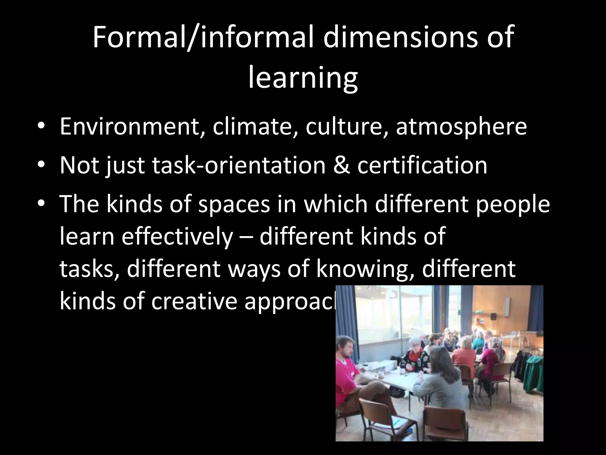 Formal/informal dimensions of
learning
• Environment, climate, culture, atmosphere
• Not just task-orientation & certification
• The kinds of spaces in which different people
learn effectively – different kinds of
tasks, different ways of knowing, different
kinds of creative approaches
 
