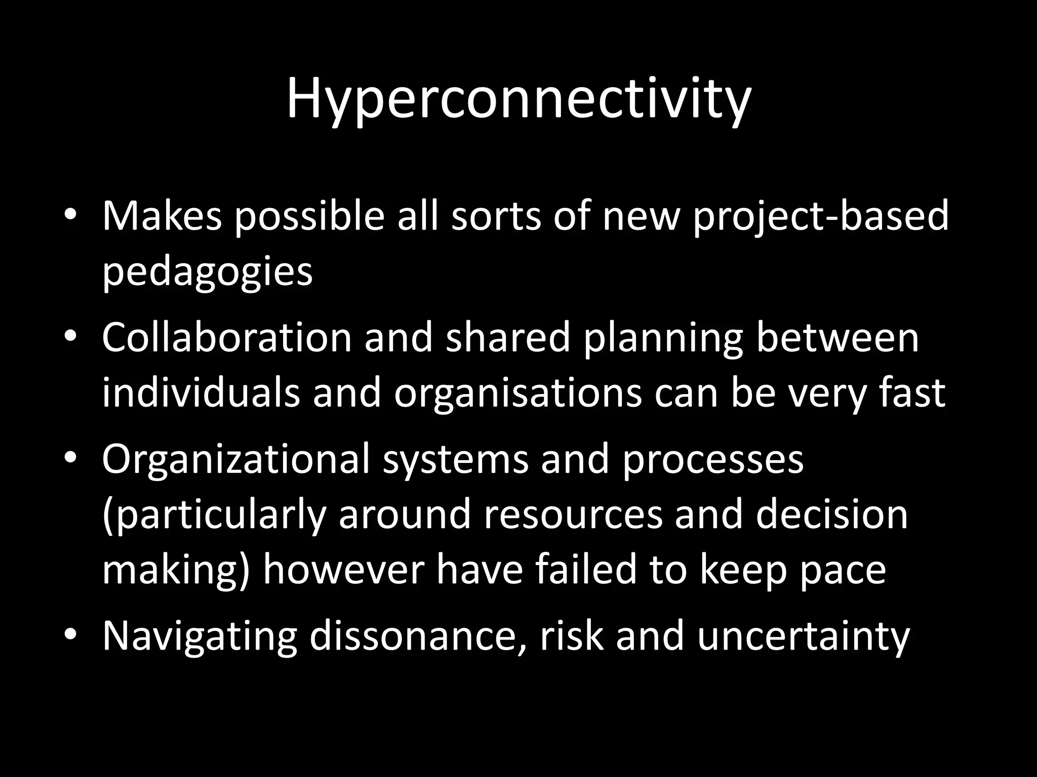 Hyperconnectivity
• Makes possible all sorts of new project-based
pedagogies
• Collaboration and shared planning between
individuals and organisations can be very fast
• Organizational systems and processes
(particularly around resources and decision
making) however have failed to keep pace
• Navigating dissonance, risk and uncertainty
 