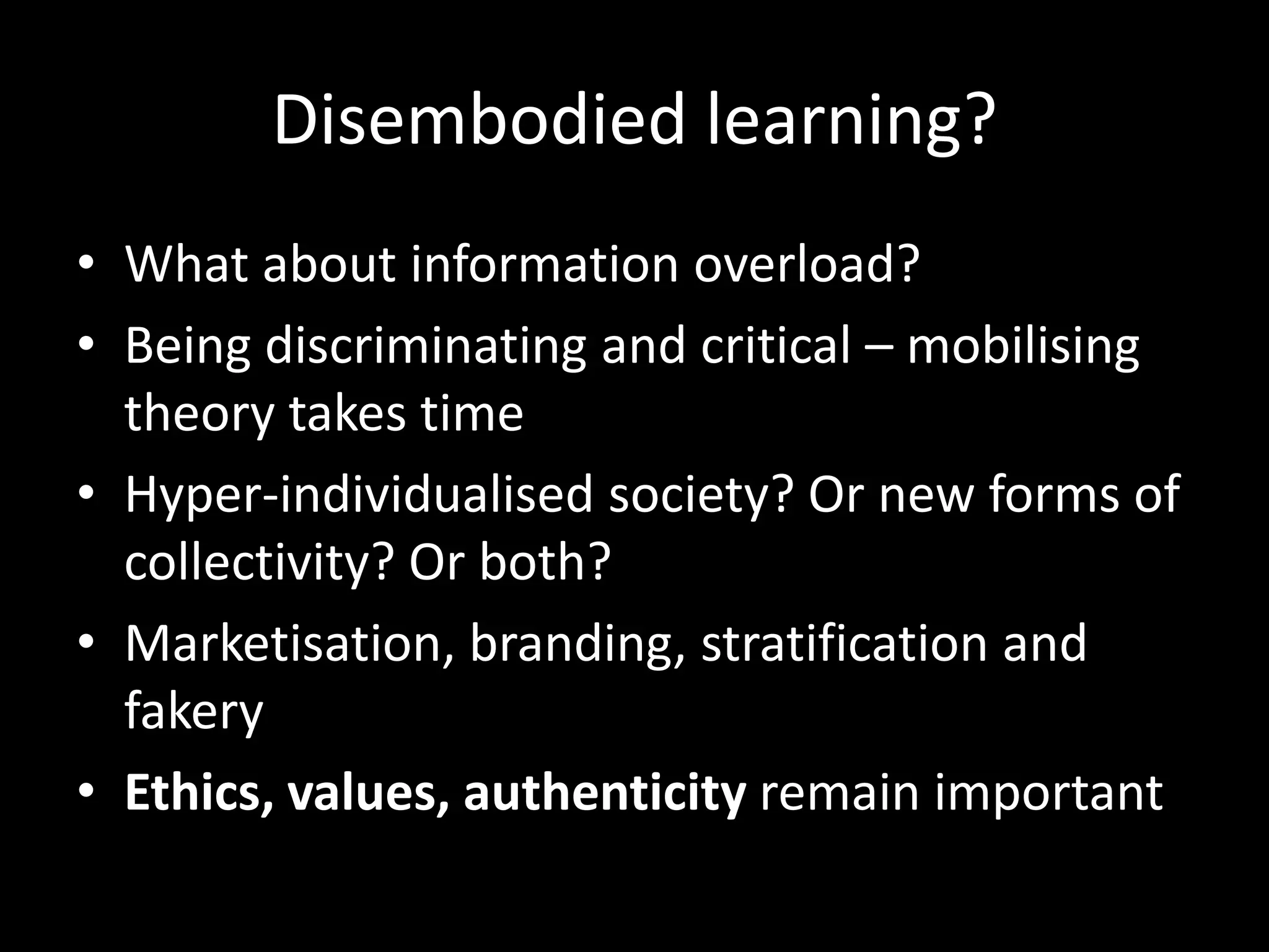 Disembodied learning?
• What about information overload?
• Being discriminating and critical – mobilising
theory takes time
• Hyper-individualised society? Or new forms of
collectivity? Or both?
• Marketisation, branding, stratification and
fakery
• Ethics, values, authenticity remain important
 