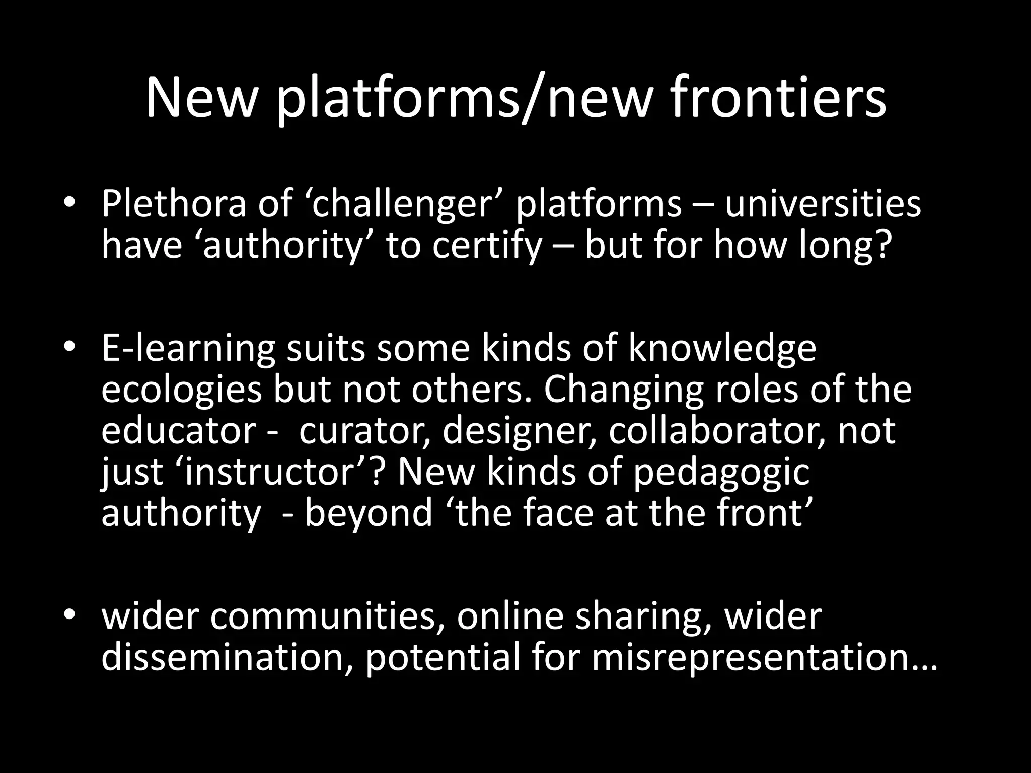 New platforms/new frontiers
• Plethora of ‘challenger’ platforms – universities
have ‘authority’ to certify – but for how long?
• E-learning suits some kinds of knowledge
ecologies but not others. Changing roles of the
educator - curator, designer, collaborator, not
just ‘instructor’? New kinds of pedagogic
authority - beyond ‘the face at the front’
• wider communities, online sharing, wider
dissemination, potential for misrepresentation…
 