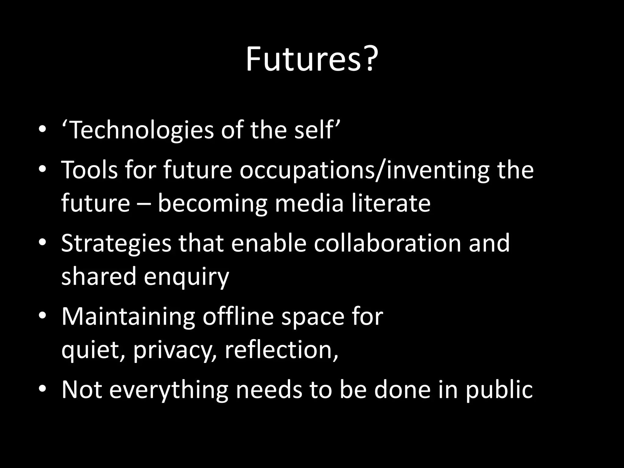 Futures?
• ‘Technologies of the self’
• Tools for future occupations/inventing the
future – becoming media literate
• Strategies that enable collaboration and
shared enquiry
• Maintaining offline space for
quiet, privacy, reflection,
• Not everything needs to be done in public
 