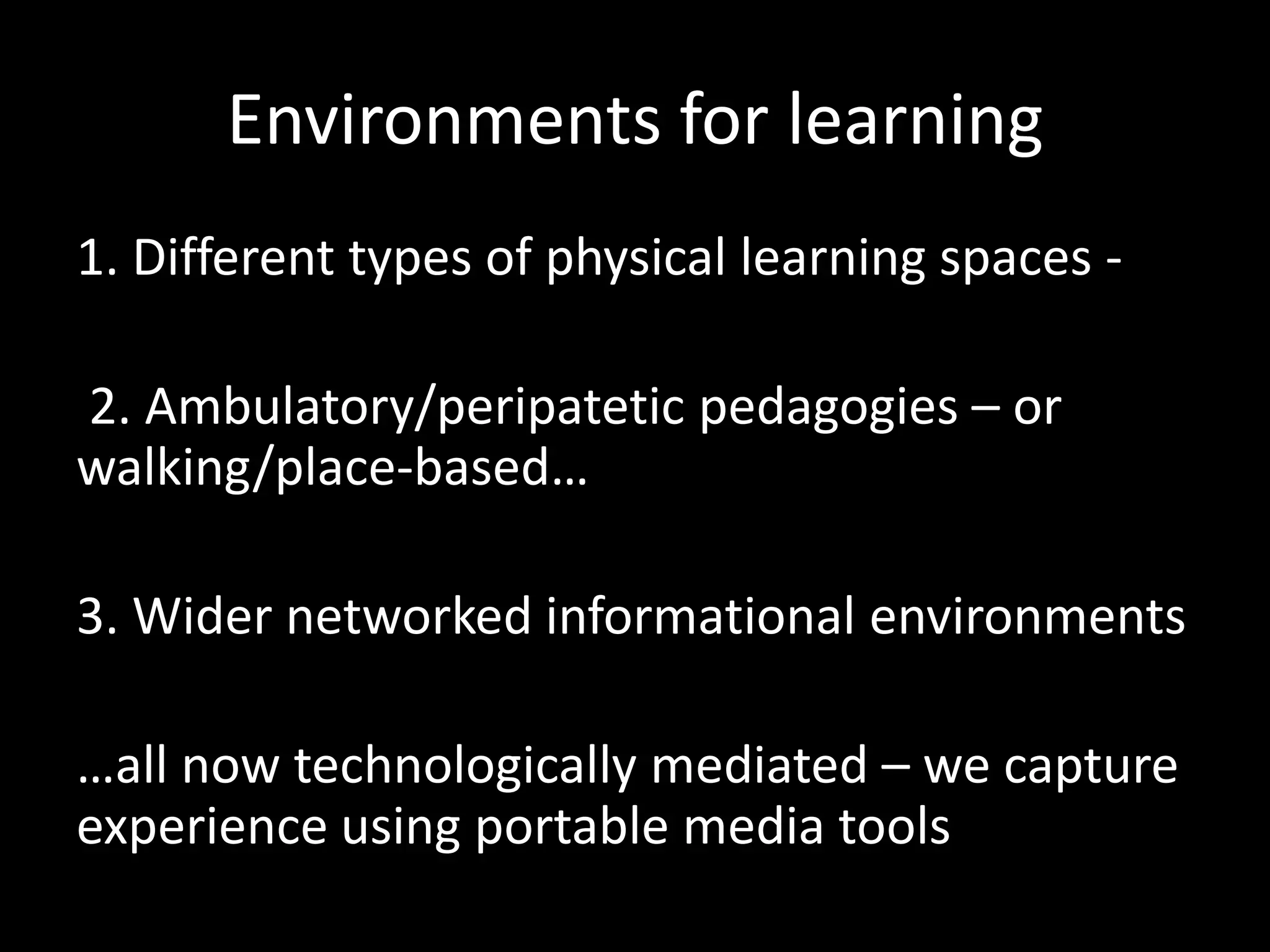 Environments for learning
1. Different types of physical learning spaces -
2. Ambulatory/peripatetic pedagogies – or
walking/place-based…
3. Wider networked informational environments
…all now technologically mediated – we capture
experience using portable media tools
 