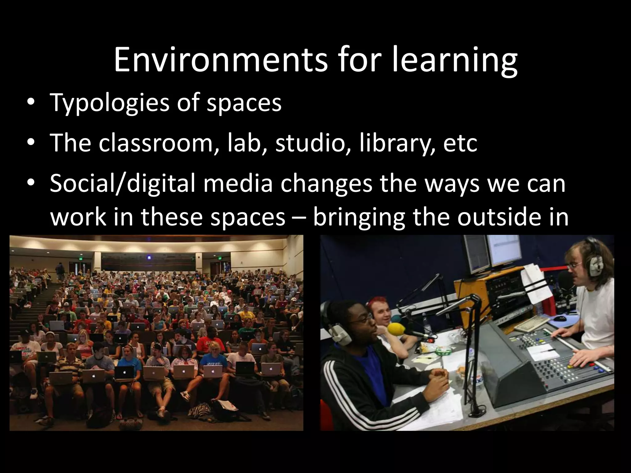 Environments for learning
• Typologies of spaces
• The classroom, lab, studio, library, etc
• Social/digital media changes the ways we can
work in these spaces – bringing the outside in
etc
 