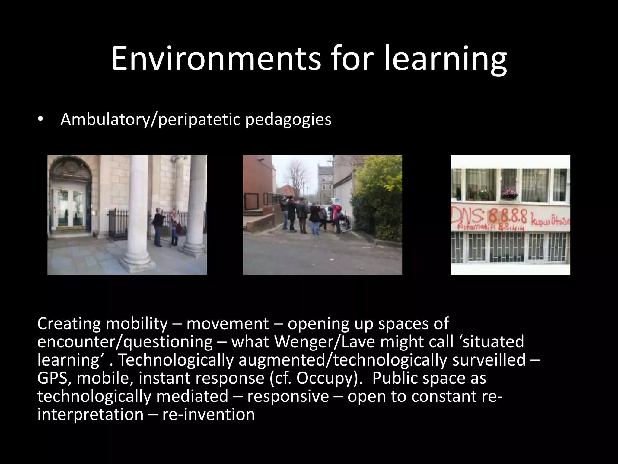 Environments for learning
• Ambulatory/peripatetic pedagogies
Creating mobility – movement – opening up spaces of
encounter/questioning – what Wenger/Lave might call ‘situated
learning’ . Technologically augmented/technologically surveilled –
GPS, mobile, instant response (cf. Occupy). Public space as
technologically mediated – responsive – open to constant re-
interpretation – re-invention
 