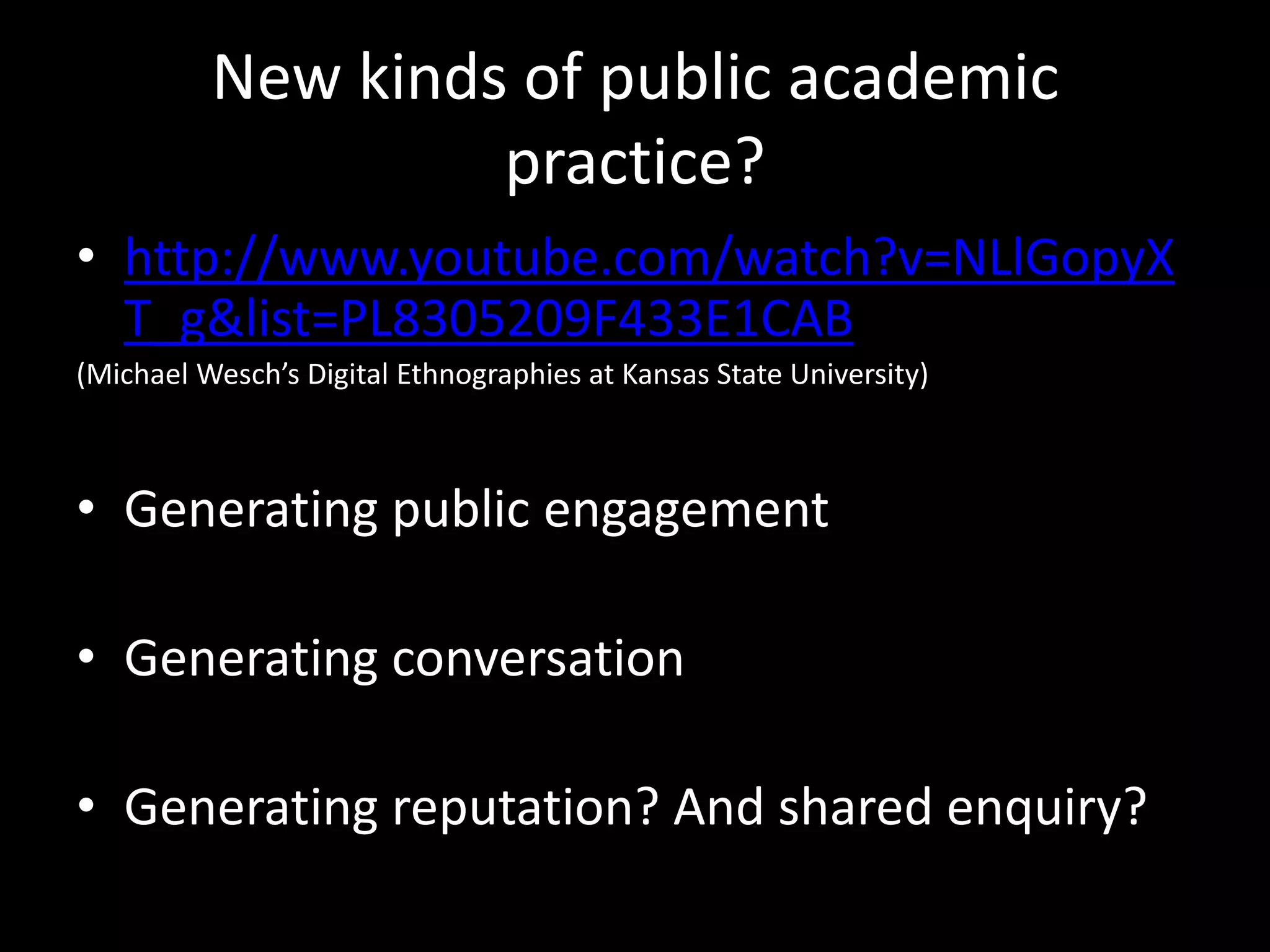 New kinds of public academic
practice?
• http://www.youtube.com/watch?v=NLlGopyX
T_g&list=PL8305209F433E1CAB
(Michael Wesch’s Digital Ethnographies at Kansas State University)
• Generating public engagement
• Generating conversation
• Generating reputation? And shared enquiry?
 