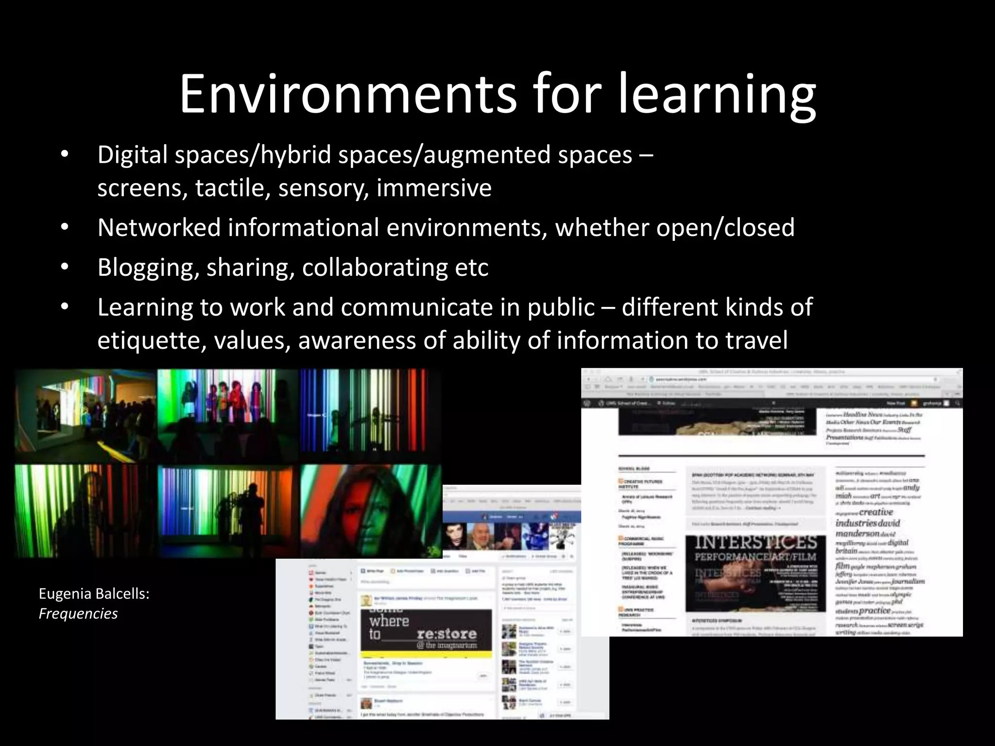 Environments for learning
• Digital spaces/hybrid spaces/augmented spaces –
screens, tactile, sensory, immersive
• Networked informational environments, whether open/closed
• Blogging, sharing, collaborating etc
• Learning to work and communicate in public – different kinds of
etiquette, values, awareness of ability of information to travel
Eugenia Balcells:
Frequencies
 