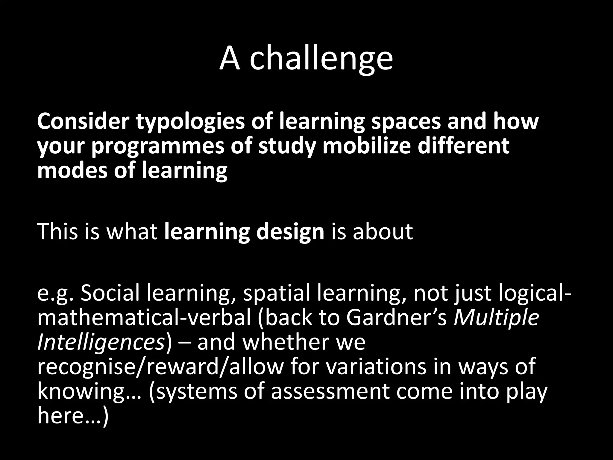 A challenge
Consider typologies of learning spaces and how
your programmes of study mobilize different
modes of learning
This is what learning design is about
e.g. Social learning, spatial learning, not just logical-
mathematical-verbal (back to Gardner’s Multiple
Intelligences) – and whether we
recognise/reward/allow for variations in ways of
knowing… (systems of assessment come into play
here…)
 