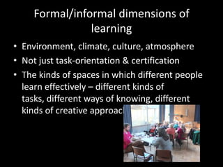 Formal/informal dimensions of
learning
• Environment, climate, culture, atmosphere
• Not just task-orientation & certification
• The kinds of spaces in which different people
learn effectively – different kinds of
tasks, different ways of knowing, different
kinds of creative approaches
 