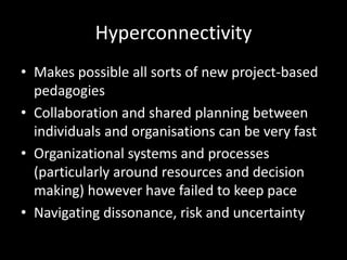 Hyperconnectivity
• Makes possible all sorts of new project-based
pedagogies
• Collaboration and shared planning between
individuals and organisations can be very fast
• Organizational systems and processes
(particularly around resources and decision
making) however have failed to keep pace
• Navigating dissonance, risk and uncertainty
 