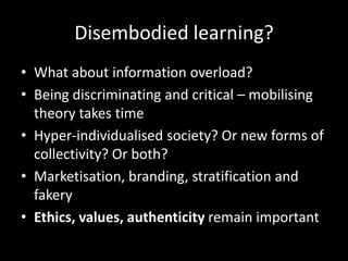 Disembodied learning?
• What about information overload?
• Being discriminating and critical – mobilising
theory takes time
• Hyper-individualised society? Or new forms of
collectivity? Or both?
• Marketisation, branding, stratification and
fakery
• Ethics, values, authenticity remain important
 