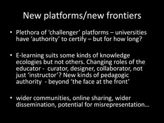 New platforms/new frontiers
• Plethora of ‘challenger’ platforms – universities
have ‘authority’ to certify – but for how long?
• E-learning suits some kinds of knowledge
ecologies but not others. Changing roles of the
educator - curator, designer, collaborator, not
just ‘instructor’? New kinds of pedagogic
authority - beyond ‘the face at the front’
• wider communities, online sharing, wider
dissemination, potential for misrepresentation…
 