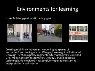 Environments for learning
• Ambulatory/peripatetic pedagogies
Creating mobility – movement – opening up spaces of
encounter/questioning – what Wenger/Lave might call ‘situated
learning’ . Technologically augmented/technologically surveilled –
GPS, mobile, instant response (cf. Occupy). Public space as
technologically mediated – responsive – open to constant re-
interpretation – re-invention
 