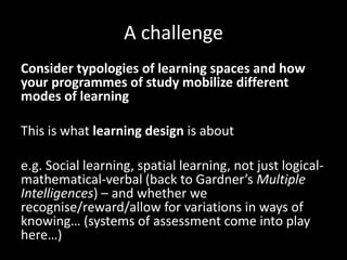 A challenge
Consider typologies of learning spaces and how
your programmes of study mobilize different
modes of learning
This is what learning design is about
e.g. Social learning, spatial learning, not just logical-
mathematical-verbal (back to Gardner’s Multiple
Intelligences) – and whether we
recognise/reward/allow for variations in ways of
knowing… (systems of assessment come into play
here…)
 