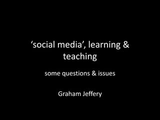 ‘social media’, learning &
teaching
some questions & issues
Graham Jeffery
 