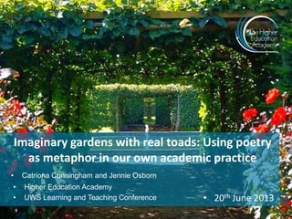 Imaginary gardens with real toads: Using poetry
as metaphor in our own academic practice
• Catriona Cunningham and Jennie Osborn
• Higher Education Academy
• UWS Learning and Teaching Conference • 20th June 2013
 