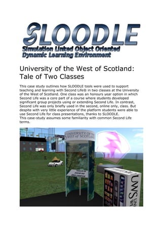 University of the West of Scotland:
Tale of Two Classes
This case study outlines how SLOODLE tools were used to support
teaching and learning with Second Life® in two classes at the University
of the West of Scotland. One class was an honours year option in which
Second Life was a core part of a course where students developed
significant group projects using or extending Second Life. In contrast,
Second Life was only briefly used in the second, online only, class. But
despite with very little experience of the platform students were able to
use Second Life for class presentations, thanks to SLOODLE.
This case-study assumes some familiarity with common Second Life
terms.
 
