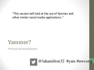 Yammer?
Personal Learning Networks
“This session will look at the use of Yammer and
other similar social media applications .”
@lahamilton32 #yam #uwssmg
 