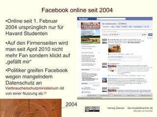 Facebook online seit 2004 Online seit 1. Februar 2004 ursprünglich nur für Havard Studenten Auf den Firmenseiten wird man seit April 2010 nicht mehr Fan sondern klickt auf „gefällt mir“ Politiker greifen Facebook wegen mangelndem Datenschutz an  Verbraucherschutzministerium  rät von einer Nutzung ab. [3] 2004 