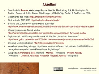 Quellen Das Buch(!):  Tamar  Weinberg  Social Media Marketing 29,90  Strategien für Twitter, Facebook & Co. Fotos, Abbildungen, O'Reilly Vlg. GmbH & Co.Februar 2010  Geschichte des Web:  http://chronicl.net/timeline/events Onlinestudie ARD ZDF  http://ard-zdf-onlinestudie.de/ So wird die Zukunft von Social Media aussehen  http://www.welt.de/webwelt/article5092278/So-wird-die-Zukunft-von-Social-Media-aussehen.html Umgangsregeln zu Social Media  http://karrierebibel.de/im-dialog-die-wichtigsten-umgangsregeln-fur-social-media/ Diplomarbeit und Vortrag von Dominik W. Neuffer „Jump into the stream“  http://www.geldo.de/wordpress/2009/06/19/e-commerce-jump-into-the-stream-2009-06-24-1030-i401/ Creative Common Lizenz:  http://de.creativecommons.org/ Workflow eines Blogbeitrags: http://www.kerstin-hoffmann.de/pr-doktor/2009/12/28/aus-dem-geheimen-pr-labor-workflow-eines-blogbeitrags/ Wikipedia  Chronologie_des_ internets  -  Memex  –  Wikipedia  -  Projekt Xanadu –  Wikipedia   -  Defense Advanced  Research Projects Agency –  Wikipedia   