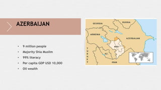 • 9 million people
• Majority Shia Muslim
• 99% literacy
• Per capita GDP USD 10,000
• Oil wealth
AZERBAIJAN
 
