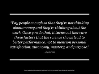 –Dan Pink
“Pay people enough so that they’re not thinking
about money and they’re thinking about the
work. Once you do that, it turns out there are
three factors that the science shows lead to
better performance, not to mention personal
satisfaction: autonomy, mastery, and purpose.”
http://www.brainpickings.org/index.php/2013/05/09/daniel-pink-drive-rsa-motivation/
 