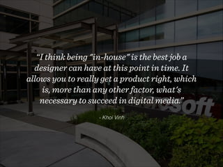 - Khoi Vinh
“I think being "in-house" is the best job a
designer can have at this point in time. It
allows you to really get a product right, which
is, more than any other factor, what's
necessary to succeed in digital media.”
 