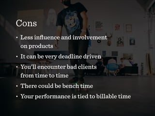 Cons
• Less inﬂuence and involvement  
on products
• It can be very deadline driven
• You’ll encounter bad clients  
from time to time
• There could be bench time
• Your performance is tied to billable time
 
