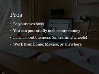 Pros
• Be your own boss
• You can potentially make more money
• Learn about business (on training wheels)
• Work from home, Mexico, or anywhere
 