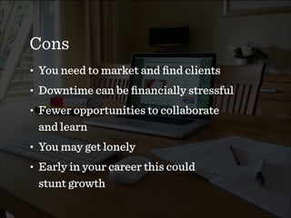 Cons
• You need to market and ﬁnd clients
• Downtime can be ﬁnancially stressful
• Fewer opportunities to collaborate  
and learn
• You may get lonely
• Early in your career this could  
stunt growth
 