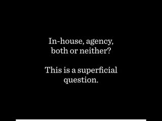 In-house, agency,  
both or neither?
!
This is a superﬁcial
question.
 