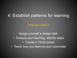 4. Establish patterns for learning

             How do I learn?

      Assign yourself a design task:
  • Analyze your learning, identify steps
         • Create a 10min preso
 • Teach how you learn to your roommate
 