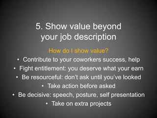 5. Show value beyond
         your job description
               How do I show value?
   • Contribute to your coworkers success, help
 • Fight entitlement: you deserve what your earn
  • Be resourceful: don’t ask until you’ve looked
            • Take action before asked
• Be decisive: speech, posture, self presentation
              • Take on extra projects
 