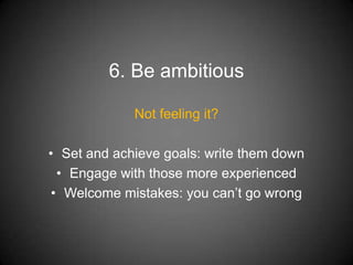 6. Be ambitious

             Not feeling it?

• Set and achieve goals: write them down
  • Engage with those more experienced
 • Welcome mistakes: you can’t go wrong
 