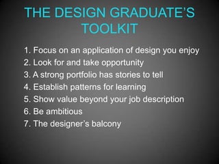 THE DESIGN GRADUATE’S
       TOOLKIT
1. Focus on an application of design you enjoy
2. Look for and take opportunity
3. A strong portfolio has stories to tell
4. Establish patterns for learning
5. Show value beyond your job description
6. Be ambitious
7. The designer’s balcony
 