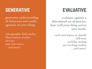 generative
generates understanding
of behaviors and needs,
agnostic of your thing.
ethnographic ﬁeld studies
diary/camera studies
surveys
user interviews
…and more!
evaluative
evaluate, against a
determined set of metrics,
how well your thing serves
user needs.
card sorts (open or closed)
A/B tests
usability testing
eye tracking studies
…and more!
 