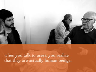 when you talk to users, you realize
that they are actually human beings.
 