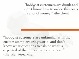 “hobbyist customers are dumb and
don’t know how to order. this costs
us a lot of money.” -the client
“hobbyist customers are unfamiliar with the
custom stamp ordering world, and don’t
know what questions to ask, or what is
expected of them in order to purchase.”
-the user researcher
 