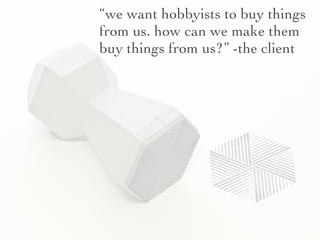 “we want hobbyists to buy things
from us. how can we make them
buy things from us?” -the client
 