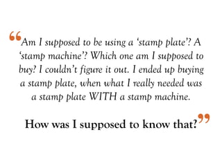 Am I supposed to be using a ‘stamp plate’? A
‘stamp machine’? Which one am I supposed to
buy? I couldn’t figure it out. I ended up buying
a stamp plate, when what I really needed was
a stamp plate WITH a stamp machine.
How was I supposed to know that?
“
”
 