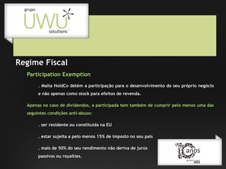 Regime Fiscal
Participation Exemption
. Malta HoldCo detém a participação para o desenvolvimento do seu próprio negócio
e não apenas como stock para efeitos de revenda.
Apenas no caso de dividendos, a participada tem também de cumprir pelo menos uma das
seguintes condições anti-abuso:
. ser residente ou constituída na EU
. estar sujeita a pelo menos 15% de imposto no seu pais
. mais de 50% do seu rendimento não deriva de juros
passivos ou royalties.

 