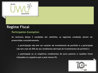 Regime Fiscal
Participation Exemption
Se nenhuma destas 3 condições dor satisfeita, as seguintes condições devem ser
preenchidas cumulativamente:
. a participação não tem um carácter de investimento de portfolio e a participada
não tem mais de 50% do seu rendimento derivado de investimentos de portfolio e
. a participada ou os respetivos rendimentos de juros passivos e royalties foram
tributados no respetivo país a pelo menos 5%.

 