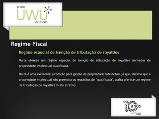Regime Fiscal
Regime especial de isenção de tributação de royalties
Malta oferece um regime especial de isenção de tributação de royalties derivados de
propriedade intelectual qualificada.
Malta é uma excelente jurisdição para gestão de propriedade intelectual já que, mesmo que a
propriedade intelectual não preencha os requisitos de "qualificada", Malta oferece um regime
de tributação de royalties muito atrativo.

 