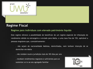 Regime Fiscal
Regime para indivíduos com elevado património líquido
Este regime oferece a possibilidade de beneficiar de um regime especial de tributação do
rendimento obtido no estrangeiro e enviado para Malta, a uma taxa fixa de 15%, aplicável a
pessoas singulares que, cumulativamente:
. não sejam de nacionalidade Maltesa, domiciliadas, nem tenham intenção de se
domiciliar em Malta
. não residam noutra jurisdição mais de 183 dias por ano
. recebam rendimentos regulares e suficientes para se
sustentar a si e ao seu agregado familiar

 