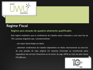 Regime Fiscal
Regime para atração de quadros altamente qualificados
Este regime estabelece que os rendimentos do trabalho sejam tributados a uma taxa fixa de
15% a pessoas singulares que, cumulativamente:
. não sejam domiciliadas em Malta
. obtenham rendimentos de trabalho dependente em Malta relativamente ao exercício
de uma posição de topo elegível em empresa licenciada ou reconhecida pelos
reguladores dos serviços financeiros ou do setcor do jogo (MFSA ou LGA) de pelo menos
€75.000/ano

 