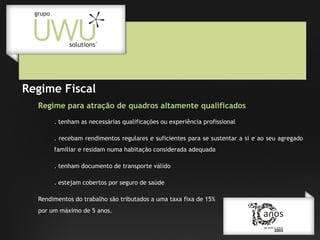 Regime Fiscal
Regime para atração de quadros altamente qualificados
. tenham as necessárias qualificações ou experiência profissional
. recebam rendimentos regulares e suficientes para se sustentar a si e ao seu agregado
familiar e residam numa habitação considerada adequada
. tenham documento de transporte válido
. estejam cobertos por seguro de saúde
Rendimentos do trabalho são tributados a uma taxa fixa de 15%
por um máximo de 5 anos.

 