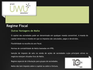 Regime Fiscal
Outras Vantagens de Malta
O capital das sociedades pode ser denominado em qualquer moeda convertível. A moeda do
capital determina a moeda em que os impostos são calculados, pagos e devolvidos.
Flexibilidade na escolha do ano fiscal.
Normas de contabilidade de Malta baseadas em IFRS.
Isenção de imposto de selo na venda de ações de sociedades cujos principais ativos ou
negócios estejam situados fora de Malta.
Regime especial de tributação para grupos de sociedades.
Malta não tem imposto sobre o capital ou sobre a fortuna.

 