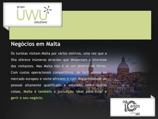 Negócios em Malta
Os turistas visitam Malta por vários motivos, uma vez que a
ilha oferece inúmeras atracões que despertam o interesse
dos visitantes. Mas Malta não é só um destino de férias.
Com custos operacionais competitivos, de fácil acesso ao
mercado europeu e norte-africano e com disponibilidade de
pessoal altamente qualificado e educado, entre outras
coisas, Malta é também a jurisdição ideal para criar e
gerir o seu negócio.

 