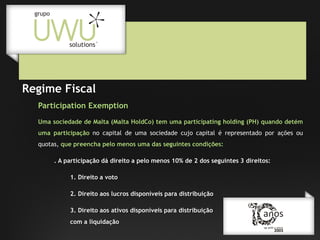 Regime Fiscal
Participation Exemption
Uma sociedade de Malta (Malta HoldCo) tem uma participating holding (PH) quando detém
uma participação no capital de uma sociedade cujo capital é representado por ações ou
quotas, que preencha pelo menos uma das seguintes condições:
. A participação dá direito a pelo menos 10% de 2 dos seguintes 3 direitos:
1. Direito a voto
2. Direito aos lucros disponíveis para distribuição
3. Direito aos ativos disponíveis para distribuição
com a liquidação

 