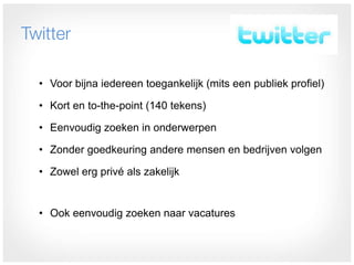 Twitter

  • Voor bijna iedereen toegankelijk (mits een publiek profiel)

  • Kort en to-the-point (140 tekens)

  • Eenvoudig zoeken in onderwerpen

  • Zonder goedkeuring andere mensen en bedrijven volgen

  • Zowel erg privé als zakelijk


  • Ook eenvoudig zoeken naar vacatures
 