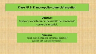 Clase Nº 6. El monopolio comercial español.
Objetivo:
Explicar y caracterizar el desarrollo del monopolio
comercial español.
Preguntas.
¿Qué es el monopolio comercial español?
¿Cuáles son sus características?
 